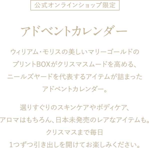 公式オンラインショップ限定 アドベントカレンダー ウィリアム・モリスの美しいマリーゴールドのプリントBOXがクリスマスムードを高める、ニールズヤードを代表するアイテムが詰まったアドベントカレンダー。選りすぐりのスキンケアやボディケア、アロマはもちろん、日本未発売のレアなアイテムも。クリスマスまで毎日1つずつ引き出しを開けてお楽しみください。