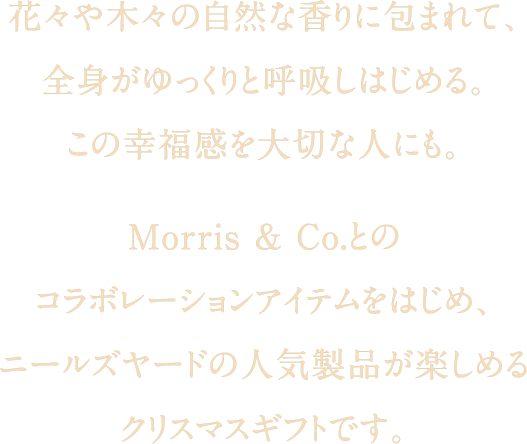 花々や木々の自然な香りに包まれて、全身がゆっくりと呼吸しはじめる。この幸福感を大切な人にも。Morris ＆ Co.とのコラボレーションアイテムをはじめ、ニールズヤードの人気製品が楽しめるクリスマスギフトです。