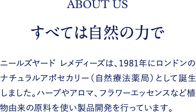 すべては自然の力で ニールズヤード レメディーズは、1981年にロンドンのナチュラルアポセカリー（自然療法薬局）として誕生しました。ハーブやアロマ、フラワーエッセンスなど植物由来の原料を使い製品開発を行っています。