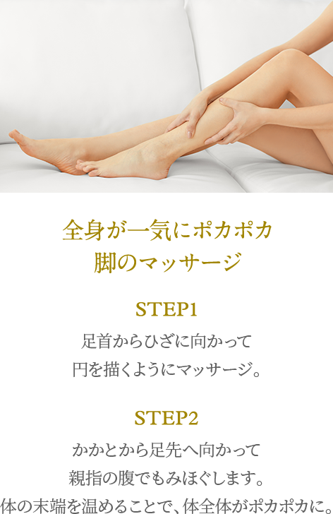 全身が一気にポカポカ脚のマッサージ step1 足首からひざに向かって円を描くようにマッサージ。 step2 かかとから足先へ向かって親指の腹でもみほぐします。体の末端を温めることで、体全体がポカポカに。