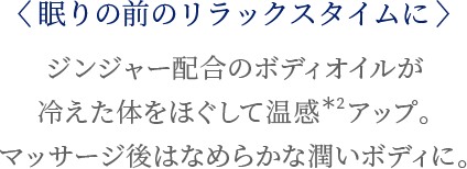 〈眠りの前のリラックスタイムに〉ジンジャー配合のボディオイルが冷えた体をほぐして温感*2 アップ。マッサージ後はなめらかな潤いボディに。