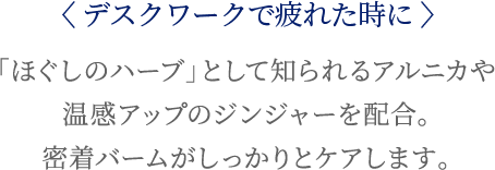 〈デスクワークで疲れた時に〉「ほぐしのハーブ」として知られるアルニカや温感アップのジンジャーを配合。密着バームがしっかりとケアします。