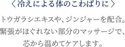 〈 冷えによる体のこわばりに 〉トウガラシエキスや、ジンジャーを配合。 緊張がほぐれない部分のマッサージで、 芯から温めてケアします。