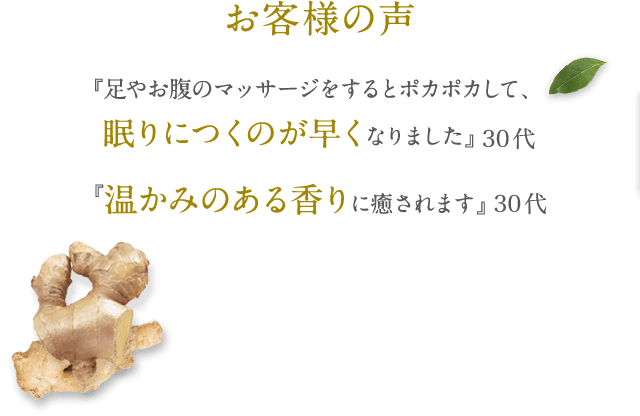 お客様の声 『足やお腹のマッサージをするとポカポカして、眠りにつくのが早くなりました』 30代 『温かみのある香りに癒されます。』 30代