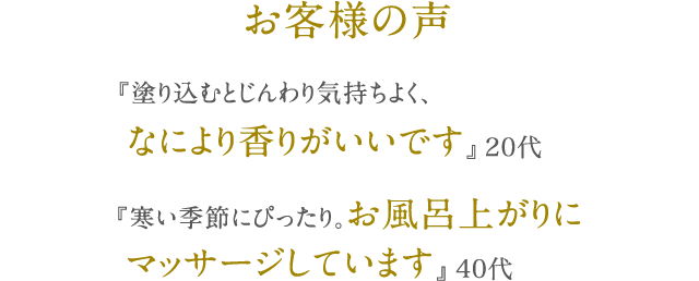 お客様の声 『塗り込むとじんわり気持ちよく、なにより香りがいいです』 20代 『寒い季節にぴったり。お風呂上がりにマッサージしています』 40代