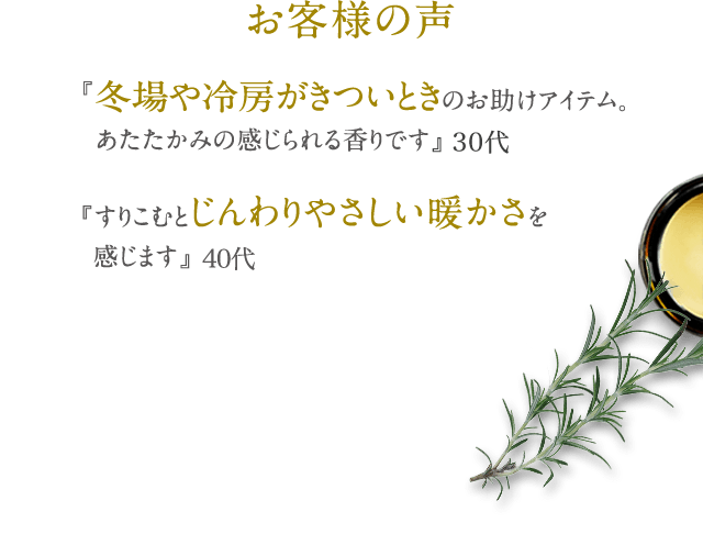 お客様の声 『冬場や冷房がきついときのお助けアイテム。 あたたかみの感じられる香りです』 30代 『すりこむとじんわりやさしい暖かさを 感じます』40代