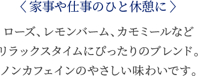 〈家事や仕事のひと休憩に〉 ローズ、レモンバーム、カモミールなどリラックスタイムにぴったりのブレンド。ノンカフェインのやさしい味わいです。