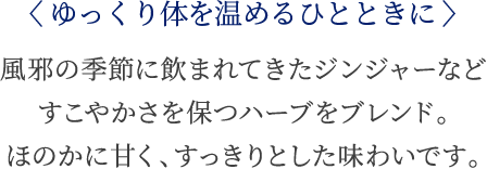 〈ゆっくり体を温めるひとときに〉 風邪の季節に飲まれてきたジンジャーなどすこやかさを保つハーブをブレンド。ほのかに甘く、すっきりとした味わいです。