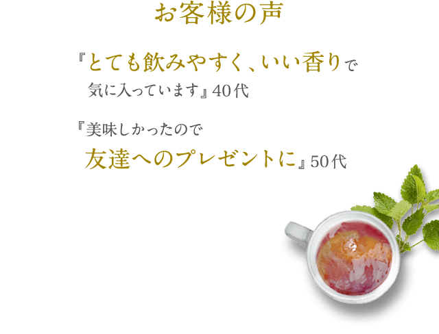 お客様の声 『とても飲みやすく、いい香りで気に入っています』 40代 『美味しかったので友達へのプレゼントに』 50代