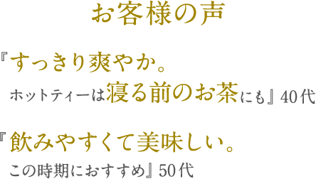 お客様の声 『すっきり爽やか。ホットティーは寝る前のお茶にも』 40代 『飲みやすくて美味しい。この時期におすすめ』 50代