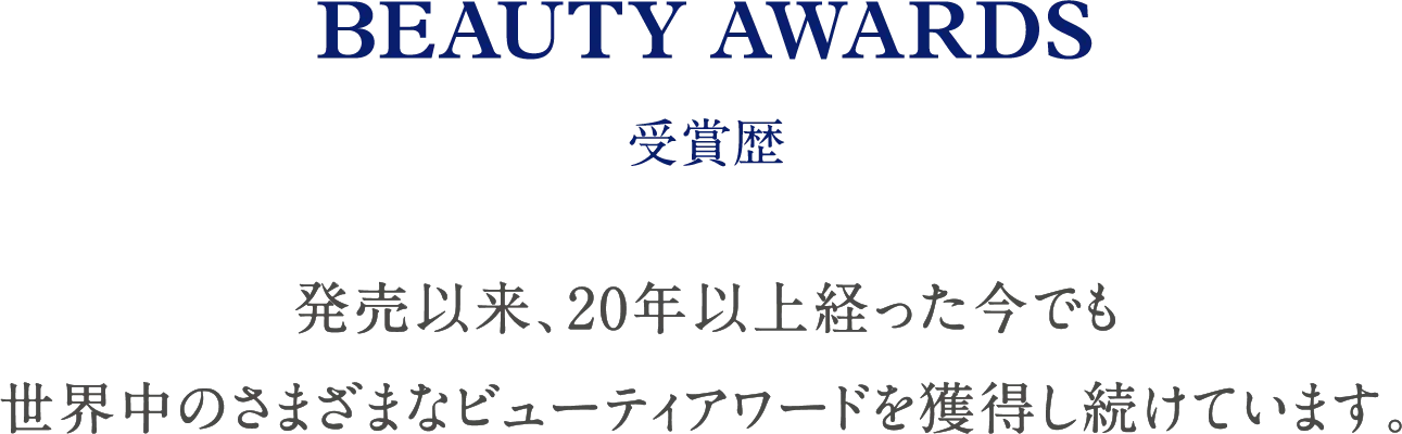 BEAUTY AWARDS 受賞歴 発売以来、20年以上経った今でも世界中のさまざまなビューティアワードを獲得し続けています。