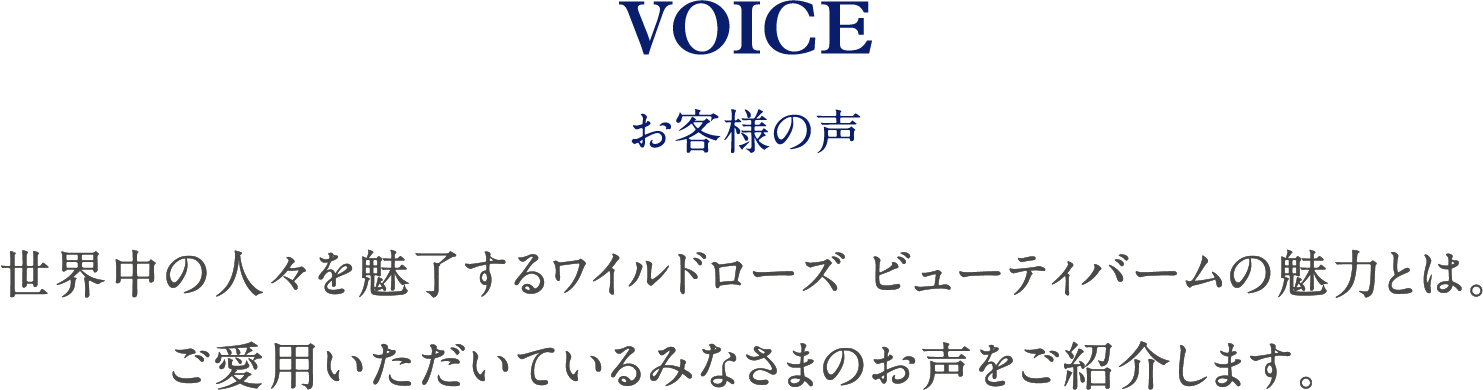 VOICE お客様の声 世界中の人々を魅了するワイルドローズ ビューティバームの魅力とは。ご愛用いただいているみなさまのお声をご紹介します。