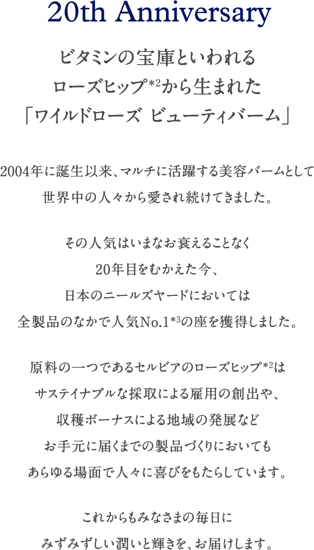 20th Anniversary ビタミンの宝庫といわれるローズヒップから生まれた「ワイルドローズ ビューティバーム」 2004年に誕生以来、マルチに活躍する美容バームとして世界中の人々から愛され続けてきました。その人気はいまなお衰えることなく20年目をむかえた今、日本のニールズヤードにおいては全製品のなかで人気No.1の座を獲得しました。原料の一つであるセルビアのローズヒップはサステイナブルな採取による雇用の創出や、収穫ボーナスによる地域の発展などお手元に届くまでの製品づくりにおいてもあらゆる場面で人々に喜びをもたらしています。これからもみなさまの毎日にみずみずしい潤いと輝きを、お届けします。