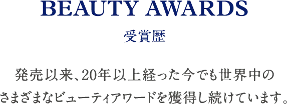 BEAUTY AWARDS 受賞歴 発売以来、20年以上経った今でも世界中のさまざまなビューティアワードを獲得し続けています。