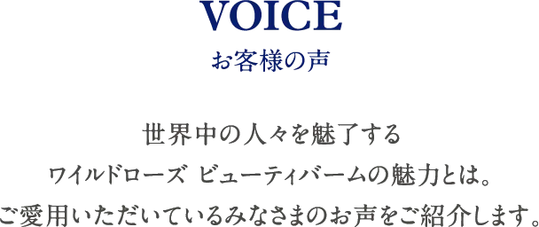 VOICE お客様の声 世界中の人々を魅了するワイルドローズ ビューティバームの魅力とは。ご愛用いただいているみなさまのお声をご紹介します。