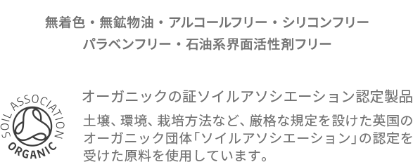 無着色・無鉱物油・アルコールフリー・シリコンフリー・パラベンフリー・石油系界面活性剤フリー オーガニックの証ソイルアソシエーション認定製品 土壌、環境、栽培方法など、厳格な規定を設けた英国のオーガニック団体「ソイルアソシエーション」の認定を受けた原料を使用しています。