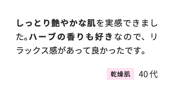 しっとり艷やかな肌を実感できました。ハーブの香りも好きなので、リラックス感があって良かったです。