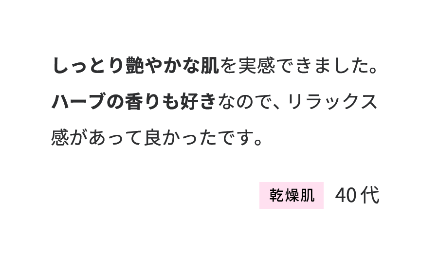 しっとり艷やかな肌を実感できました。ハーブの香りも好きなので、リラックス感があって良かったです。